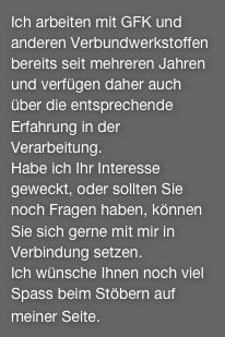 Ich arbeiten mit GFK und anderen Verbundwerkstoffen bereits seit mehreren Jahren und verfügen daher auch über die entsprechende Erfahrung in der Verarbeitung.Habe ich Ihr Interesse geweckt, oder sollten Sie noch Fragen haben, können Sie sich gerne mit mir in Verbindung setzen.Ich wünsche Ihnen noch viel Spass beim Stöbern auf meiner Seite.   